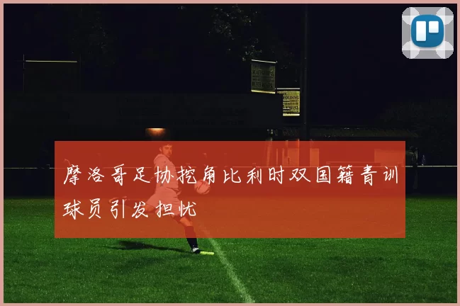 摩洛哥足协挖角比利时双国籍青训球员引发担忧