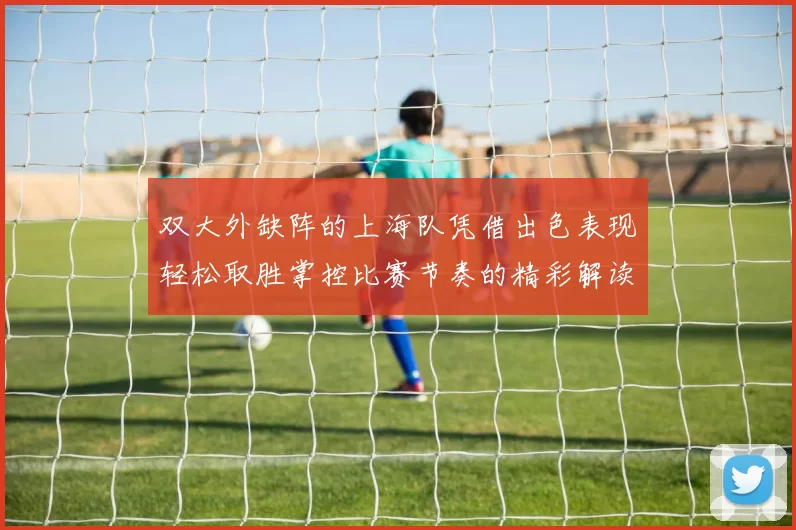 双大外缺阵的上海队凭借出色表现轻松取胜掌控比赛节奏的精彩解读