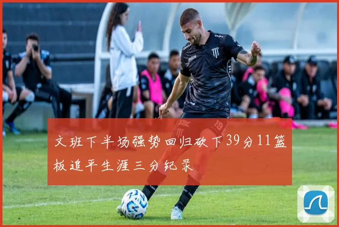 文班下半场强势回归砍下39分11篮板追平生涯三分纪录