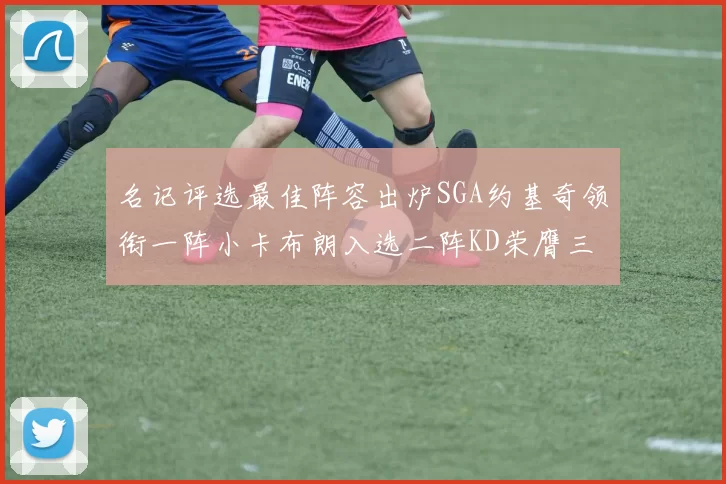 名记评选最佳阵容出炉SGA约基奇领衔一阵小卡布朗入选二阵KD荣膺三阵