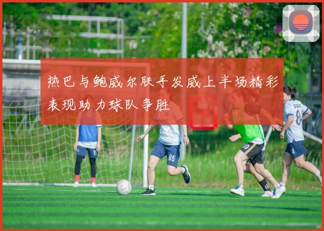 热巴与鲍威尔联手发威上半场精彩表现助力球队争胜