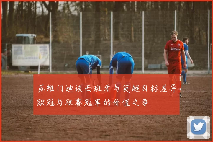 苏维门迪谈西班牙与英超目标差异欧冠与联赛冠军的价值之争