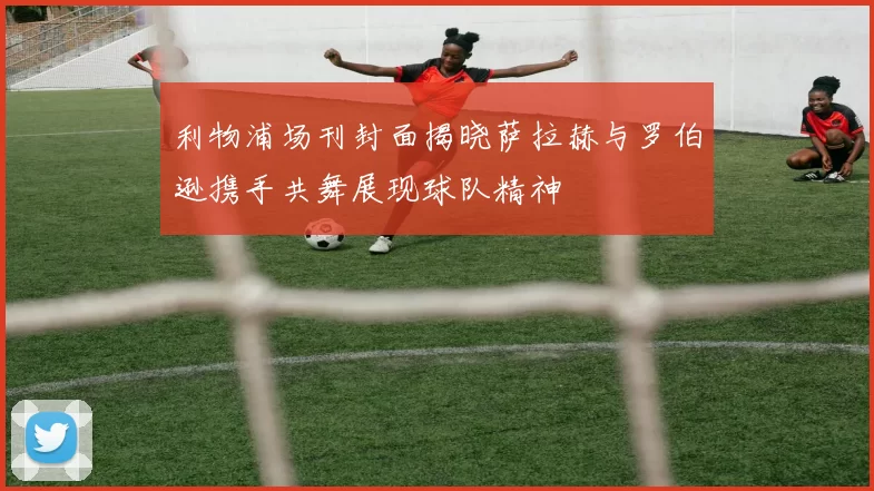 利物浦场刊封面揭晓萨拉赫与罗伯逊携手共舞展现球队精神