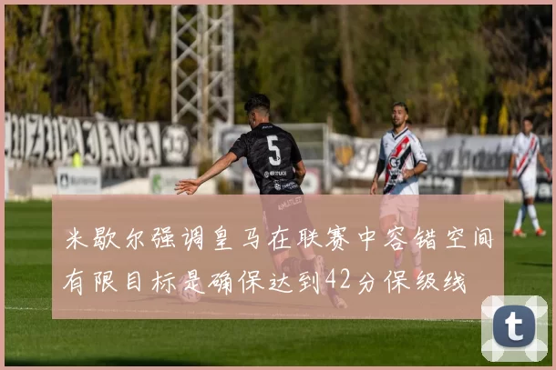米歇尔强调皇马在联赛中容错空间有限目标是确保达到42分保级线