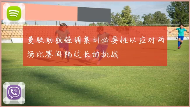 曼联助教强调集训必要性以应对两场比赛间隔过长的挑战