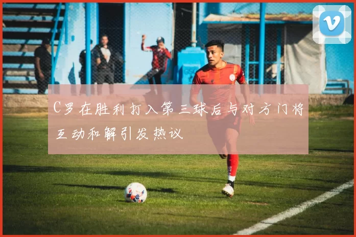 C罗在胜利打入第三球后与对方门将互动和解引发热议
