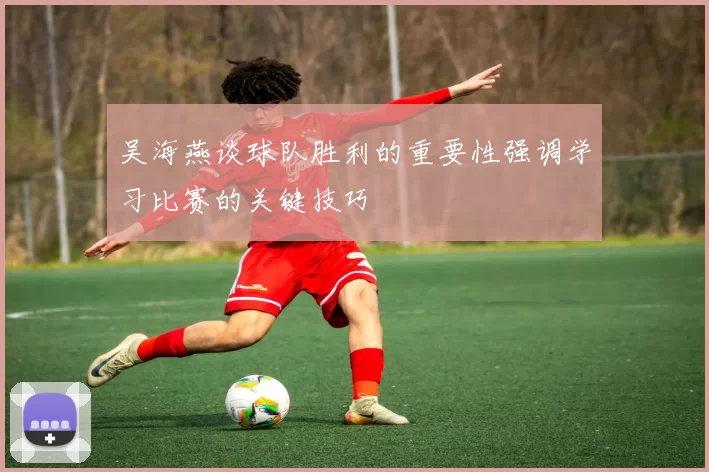 吴海燕谈球队胜利的重要性强调学习比赛的关键技巧