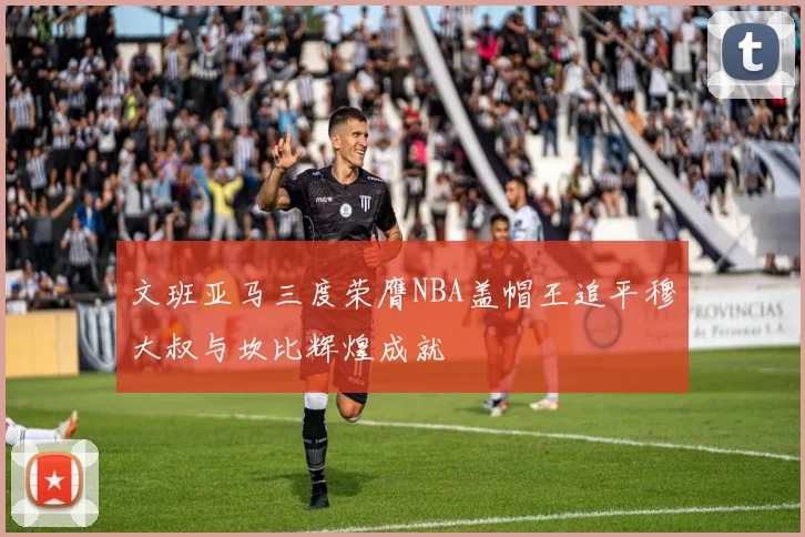 文班亚马三度荣膺NBA盖帽王追平穆大叔与坎比辉煌成就