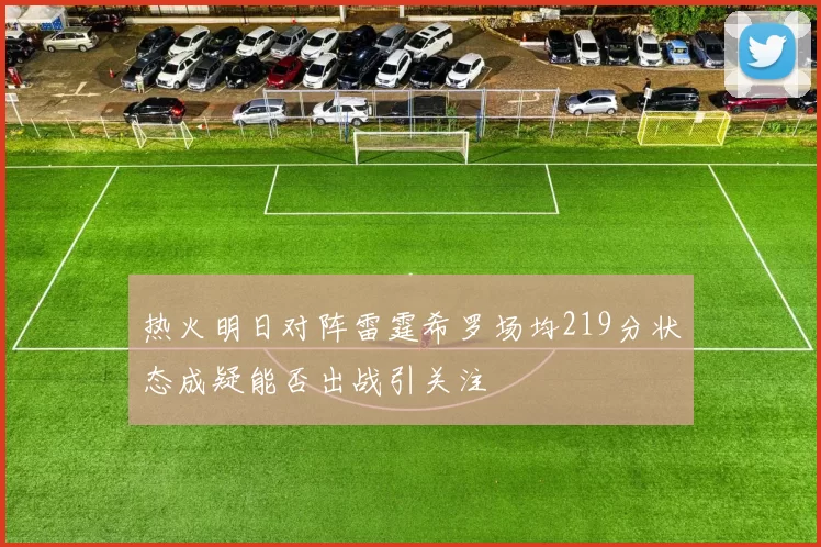 热火明日对阵雷霆希罗场均219分状态成疑能否出战引关注
