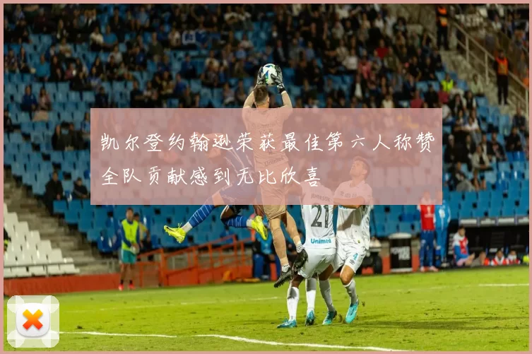 凯尔登约翰逊荣获最佳第六人称赞全队贡献感到无比欣喜