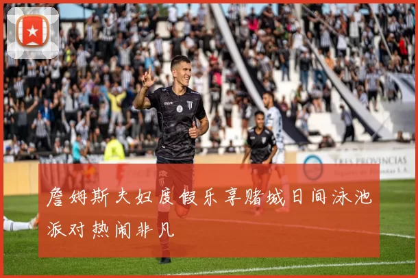 詹姆斯夫妇度假乐享赌城日间泳池派对热闹非凡