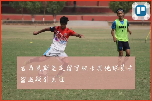 吉马良斯坚定留守纽卡其他球员去留成疑引关注