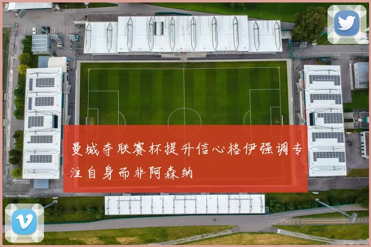 曼城夺联赛杯提升信心格伊强调专注自身而非阿森纳