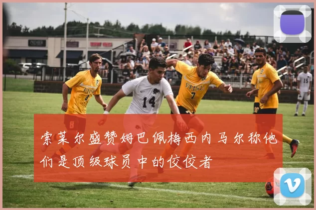索莱尔盛赞姆巴佩梅西内马尔称他们是顶级球员中的佼佼者