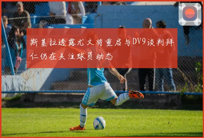 斯基拉透露尤文将重启与DV9谈判拜仁仍在关注球员动态