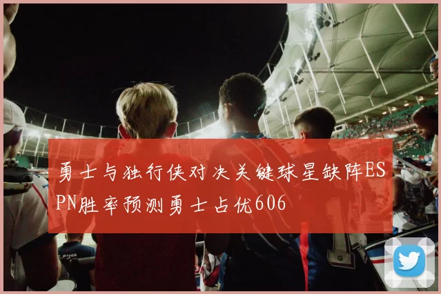 勇士与独行侠对决关键球星缺阵ESPN胜率预测勇士占优606