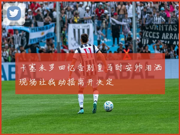 卡塞米罗回忆告别皇马时安帅泪洒现场让我动摇离开决定