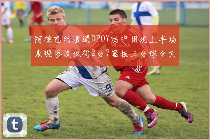 阿德巴约遭遇DPOY防守困境上半场表现惨淡仅得2分7篮板三分球全失准
