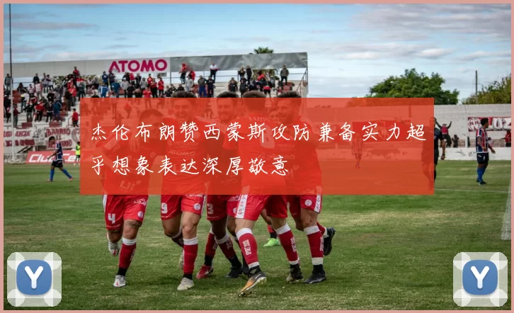 杰伦布朗赞西蒙斯攻防兼备实力超乎想象表达深厚敬意
