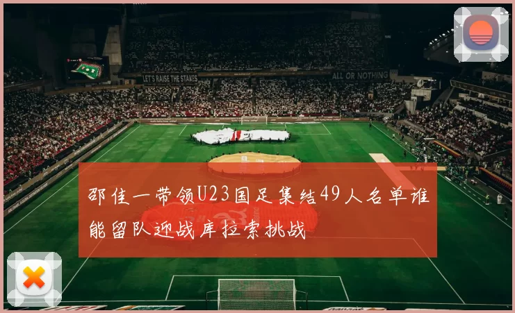 邵佳一带领U23国足集结49人名单谁能留队迎战库拉索挑战