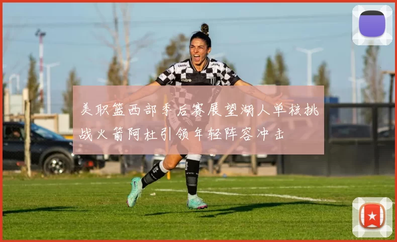 美职篮西部季后赛展望湖人单核挑战火箭阿杜引领年轻阵容冲击